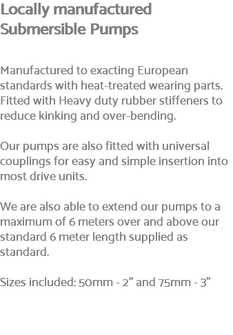 Locally manufactured Submersible Pumps Manufactured to exacting European standards with heat-treated wearing parts. Fitted with Heavy duty rubber stiffeners to reduce kinking and over-bending. Our pumps are also fitted with universal couplings for easy and simple insertion into most drive units. We are also able to extend our pumps to a maximum of 6 meters over and above our standard 6 meter length supplied as standard. Sizes included: 50mm - 2" and 75mm - 3" 