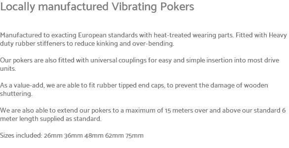 Locally manufactured Vibrating Pokers Manufactured to exacting European standards with heat-treated wearing parts. Fitted with Heavy duty rubber stiffeners to reduce kinking and over-bending. Our pokers are also fitted with universal couplings for easy and simple insertion into most drive units. As a value-add, we are able to fit rubber tipped end caps, to prevent the damage of wooden shuttering. We are also able to extend our pokers to a maximum of 15 meters over and above our standard 6 meter length supplied as standard. Sizes included: 26mm 36mm 48mm 62mm 75mm 
