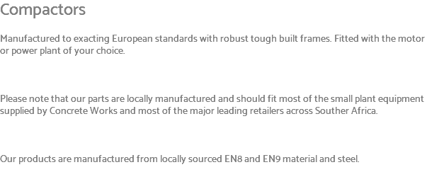 Compactors Manufactured to exacting European standards with robust tough built frames. Fitted with the motor or power plant of your choice. Please note that our parts are locally manufactured and should fit most of the small plant equipment supplied by Concrete Works and most of the major leading retailers across Souther Africa. Our products are manufactured from locally sourced EN8 and EN9 material and steel. 