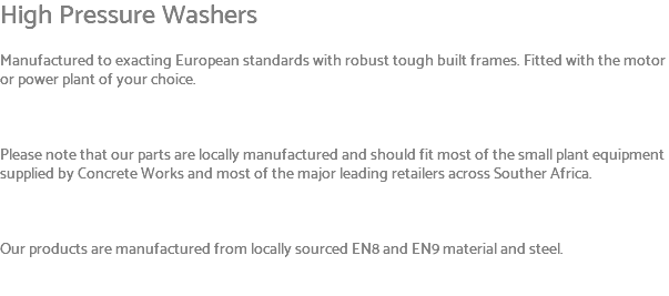 High Pressure Washers Manufactured to exacting European standards with robust tough built frames. Fitted with the motor or power plant of your choice. Please note that our parts are locally manufactured and should fit most of the small plant equipment supplied by Concrete Works and most of the major leading retailers across Souther Africa. Our products are manufactured from locally sourced EN8 and EN9 material and steel. 