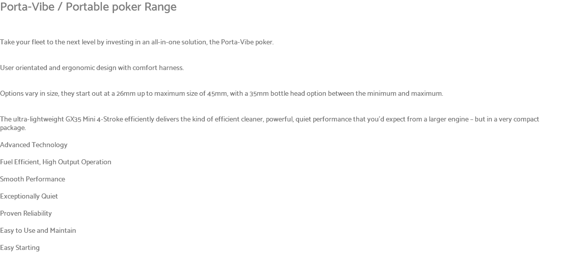 Porta-Vibe / Portable poker Range Take your fleet to the next level by investing in an all-in-one solution, the Porta-Vibe poker. User orientated and ergonomic design with comfort harness. Options vary in size, they start out at a 26mm up to maximum size of 45mm, with a 35mm bottle head option between the minimum and maximum. The ultra-lightweight GX35 Mini 4-Stroke efficiently delivers the kind of efficient cleaner, powerful, quiet performance that you’d expect from a larger engine – but in a very compact package. Advanced Technology Fuel Efficient, High Output Operation Smooth Performance Exceptionally Quiet Proven Reliability Easy to Use and Maintain Easy Starting